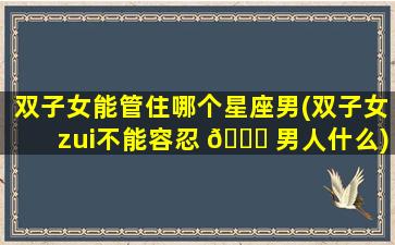 双子女能管住哪个星座男(双子女zui
不能容忍 🐝 男人什么)